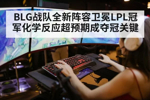 BLG战队全新阵容卫冕LPL冠军化学反应超预期成夺冠关键